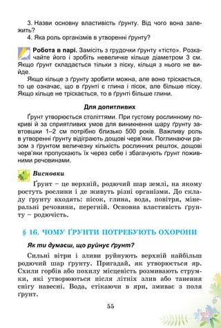 55
3. Назви основну властивість ґрунту. Від чого вона зале-
жить?
4. Яка роль організмів в утворенні ґрунту?
Робота в парі. Замісіть з грудочки ґрунту «тісто». Розка-
чайте його і зробіть невеличке кільце діаметром 3 см.
Якщо ґрунт складається тільки з піску, кільця з нього не ви-
йде.
Якщо кільце з ґрунту зробити можна, але воно тріскається,
то це означає, що в ґрунті є глина і пісок, але більше піску.
Якщо кільце не тріскається, то в ґрунті більше глини.
Для допитливих
Ґрунт утворюється століттями. При густому рослинному по-
криві й за сприятливих умов для виникнення шару ґрунту за-
втовшки 1–2 см потрібно близько 500 років. Важливу роль
в утворенні ґрунту відіграють дощові черв’яки. Поглинаючи ра-
зом з ґрунтом величезну кількість рослинних решток, дощові
черв’яки пропускають їх через себе і збагачують ґрунт пожив-
ними речовинами.
Висновки
Ґрунт – це верхній, родючий шар землі, на якому
ростуть рослини і де живуть різні організми. До скла-
ду ґрунту входять: пісок, глина, вода, повітря, міне-
ральні речовини, перегній. Основна властивість ґрун-
ту – родючість.
§ 16. Чому ґрунти потребують охорони
Як ти думаєш, що руйнує ґрунт?
Сильні вітри і зливи руйнують верхній найбільш
родючий шар ґрунту. Пригадай, як утворюється яр.
Схили горбів або похилу місцевість розмивають струм-
ки, які утворюються після літніх злив або танення
снігу­ навесні. Вода, стікаючи в яри, змиває з поля
ґрунт.
 