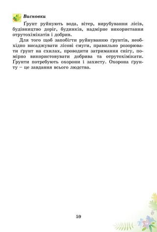 59
Висновки
Ґрунт руйнують вода, вітер, вирубування лісів,
будівництво доріг, будинків, надмірне використання
отрутохімікатів і добрив.
Для того щоб запобігти руйнуванню ґрунтів, необ-
хідно висаджувати лісові смуги, правильно розорюва-
ти ґрунт на схилах, проводити затримання снігу, по-
мірно використовувати добрива та отрутохімікати.
Ґрунти потребують охорони і захисту. Охорона ґрун-
ту – це завдання всього людства.
 