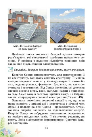 64
Мал. 48. Сонячні батареї
на даху будинку
Мал. 49. Сонячна
електростанція в Україні
Декілька таких сонячних батарей цілком можуть
розв’язувати всі енергетичні проблеми невеликого се-
лища. У країнах з великою кількістю сонячних днів
давно вже діють сонячні електростанції.
Пригадай, до якого джерела відносять сонячну енергію.
Енергію Сонця використовують для перетворення її
на електричну, так звану сонячну електрику. Її можна
використовувати всюди: у калькуляторах і автомобі-
лях, водонагрівачах, фонтанах, будівлях, на електро-
станціях і супутниках. Від Сонця залежать усі джерела­
енергії: енергія вітру, води, вугілля, нафти і природно-
го газу. Саме тому в багатьох країнах світу, і в Україні
також, споруджують сонячні електростанції (мал. 49).
Основ­ним недоліком сонячної енергії є те, що вона
може зникати у хмарні дні і недоступна в нічний час.
Однак з появою на небі Сонця – поновлюється. Отже,
сонячна енергія належить до відновлюваної енергії.
Енергія Сонця не забруднює навколишнє сере­довище,
не виділяє шкідливих газів, її не можна розлити, як
нафту. Вона є абсолютно безкоштовною. Сонячні бата-
реї довговічні.
 