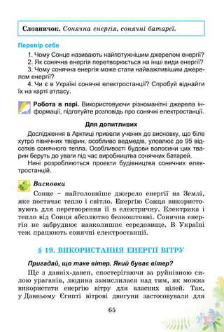 65
Словничок. Сонячна енергія, сонячні батареї.
Перевір себе
1. Чому Сонце називають найпотужнішим джерелом енергії?
2. Як сонячна енергія перетворюється на інші види енергії?
3. Чому сонячна енергія може стати найважливішим джере-
лом енергії?
4. Чи є в Україні сонячні електростанції? Спробуй віднайти
їх на карті атласу.
Робота в парі. Використовуючи різноманітні джерела ін-
формації, підготуйте розповідь про сонячні електростанції.
Для допитливих
Дослідження в Арктиці привели учених до висновку, що біле
хутро північних тварин, особливо ведмедів, уловлює до 95 від-
сотків сонячного тепла. Особливості будови волосини цих тва-
рин беруть до уваги під час виробництва сонячних батарей.
Нині розробляються проекти будівництва сонячних елек-
тростанцій.
Висновки
Сонце – найголовніше джерело енергії на Землі,
яке постачає тепло і світло. Енергію Сонця використо-
вують для перетворення її в електричну. Електрика і
тепло від Сонця абсолютно безкоштовні. Сонячна енер-
гія не забруднює навколишнє середовище. В Україні
теж працюють сонячні електростанції.
§ 19. Використання енергії вітру
Пригадай, що таке вітер. Який буває вітер?
Ще з давніх-давен, спостерігаючи за руйнівною си-
лою ураганів, людина замислилася над тим, як можна
використати енергію вітру для власних цілей. Так,
у Давньому Єгипті вітрові двигуни застосовували для
 