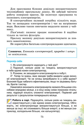 75
Для прасування білизни доцільно використовувати
тепловідбивну прасувальну дошку. Не забувай чистити
робочу поверхню праски. Це полегшує прасування та
економить електроенергію.
В електрочайник наливай потрібну кількість води.
Так ти заощадиш електроенергію і час на нагрівання
води. Важливо також своєчасно видаляти накип у чай-
нику.
Пам’ятай: пилосос працює економічно й надійно
тільки за чистих фільтрів.
Пральну машину доцільно використовувати за пов­
ного завантаження.
Не користуйся багатьма електроприладами одночасно.
Словничок. Економія електроенергії, природне і штуч­
не освітлення.
Перевір себе
1. Як електроенергія надходить у твій дім?
2. Підрахуй, скільки разів на тиждень використовується
в тебе вдома кожен електроприлад.
3. Розкажи, як заощадити електроенергію в побуті.
4*. Тепер ти знаєш, яких заходів треба вживати щодо еконо-
мії електроенергії. Чи не хочеш випробувати їх у себе вдома?
Економія буде набагато ефективнішою, якщо ти зацікавиш бать-
ків, братів і сестер.
Намагайся економити електроенергію якомога більшими спо-
собами впродовж місяця, а в кінці знову зніми показники лічиль-
ника, підрахуй кількість спожитої електроенергії. Порівняй цей
результат з результатом попереднього місяця.
Робота в парі. Підрахуйте, скільки разів на тиждень ви-
користовується у вас вдома кожен електроприлад. Обго-
воріть, які електроприлади використовуються більше, а які
менше за інші; які споживають більше енергії, а які менше (на-
приклад, холодильник більше, ніж калькулятор).
 