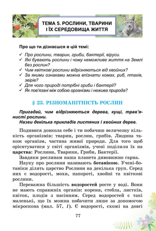 77
Тема 5. Рослини, тварини
і їх середовища життя
Про що ти дізнаєшся в цій темі:
	Про рослини, тварин, гриби, бактерії, віруси.
	Які бувають рослини і чому неможливе життя на Землі
без рослин?
	Чим квіткові рослини відрізняються від хвойних?
	За якими ознаками можна впізнати комах, риб, птахів,
звірів?
	Для чого природі потрібні гриби і бактерії?
	Як пов’язані між собою організми і нежива природа?
§ 23. Різноманітність рослин
Пригадай, чим відрізняються дерева, кущі, тра­в’я­
нисті рослини.
Назви декілька прикладів листяних і хвойних дерев.
Подивися довкола себе і ти побачиш величезну кіль-
кість організмів: тварин, рослин, грибів. Людина та-
кож організм, частина живої природи. Для того щоб
орієнтуватися у світі організмів, учені поділили їх на
царства: Рослини, Тварини, Гриби, Бактерії.
Завдяки рослинам наша планета дивовижно гарна.
Науку про рослини називають ботанікою. Учені-бо-
таніки ділять царство Рослини на декілька груп. Серед
них є водорості, мохи, папороті, хвойні та квіткові
рослини.
Переважна більшість водоростей росте у воді. Вони
не мають справжніх органів: кореня, стебла, листків,
квіток, плодів з насінням. Серед водоростей є такі
мале­нькі, що їх можна побачити лише за допомогою
мікроскопа (мал. 57, 1). Є водорості, схожі на довгі
 