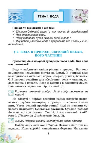 8
ТЕМА 1. ВОДА
Про що ти дізнаєшся в цій темі:
ü	Що таке Світовий океан і з яких частин він складається?
ü	Про властивості води.
ü	Чому в природі буває прісна і солона вода?
ü	Яку роботу виконує вода в природі та яка її роль у жит-
ті людини?
§ 2. Вода в природі. Світовий океан,
його частини
Пригадай, де в природі зустрічається вода. Яке вона
має значення?
Вода – найдивовижніша рідина в природі. Без води
неможливе існування життя на Землі. У природі вода
знаходиться в океанах, морях, озерах, річках, болотах.
Є й штучні водойми для зберігання води – ставки, во-
досховища і канали. Вода є також і в глибинах Землі,
і на високих вершинах гір, і в повітрі.
Розглянь шкільний глобус. Який колір переважає на
ньому?
На глобусі і картах водойми нашої планети позна-
чають голубим кольором, а суходіл – жовтим і зеле-
ним. Увесь водний простір земної кулі за межами су-
ходолу називають Світовим океаном. Суходіл поділяє
його на чотири океани: Тихий, Атлантичний, Індій-
ський, Північний Льодовитий (мал. 3).
Знайди і покажи океани на глобусі та карті атласу.
Найбільшим океаном є Тихий. Назвали його так ви-
падково. Коли кораблі мандрівника Фернана Магеллана
 