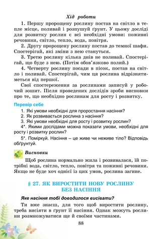 88
Хід роботи
1. Першу пророщену рослину постав на світло в те-
пле місце, поливай і розпушуй ґрунт. У цьому досліді
для розвитку рослин є всі необхідні умови: поживні
речовини, світло, тепло, вода, повітря.
2. Другу пророщену рослину постав до темної шафи.
Спостерігай, які зміни з нею стануться.
3. Третю рослину кілька днів не поливай. Спостері-
гай, що буде з нею. (Потім обов’язково полий.)
4. Четверту рослину посади в пісок, постав на світ-
ло і поливай. Спостерігай, чим ця рослина відрізняти-
меться від першої.
Свої спостереження за рослинами записуй у робо-
чий зошит. Після проведених дослідів зроби висновки
про те, що необхідно рослинам для росту і розвитку.
Перевір себе
1.	Які умови необхідні для проростання насіння?
2.	Як розвивається рослина з насіння?
3.	Які умови необхідні для росту і розвитку рослин?
4*.	Якими дослідами можна показати умови, необхідні для
росту і розвитку рослин?
5*.	Поміркуй. Насіння – це живе чи неживе тіло? Відповідь
об­ґрунтуй.
Висновки
Щоб рослина нормально жила і розвивалася, їй по-
трібні вода, світло, тепло, повітря та поживні речовини.
Якщо не буде хоч однієї із цих умов, рослина загине­.
§ 27. Як виростити нову рослину
без насіння
Яке насіння тобі доводилося висівати?
Ти вже знаєш, для того щоб виростити рослину,
треба висіяти в ґрунт її насіння. Однак можуть росли-
ни розмножуватися ще й своїми частинами.
 