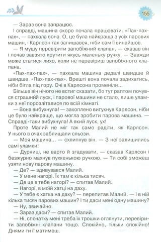 155
— Зараз вона запрацює.
І справді, машина скоро почала працювати. «Пах-пах-
пах», — пахкала вона. О, це була найкраща з усіх парових
машин, і Карлсон так запишався, ніби сам її винайшов.
— Я мушу перевірити запобіжний клапан, — сказав він
і почав завзято крутити якусь маленьку ручку. — Завжди
може статися лихо, коли не перевіриш запобіжного кла­
пана.
«Пах-пах-пах», — пахкала машина дедалі швидше й
швидше. «Пах-пах-пах». Врешті вона почала задихатись,
ніби бігла під гору. Очі в Карлсона променіли...
Більше він нічого не встиг сказати, бо тут раптом почув­
ся страшний луск, і парової машини не стало, лише улам­
ки з неї порозліталися по всій кімнаті.
— Вона вибухнула! — захоплено вигукнув Карлсон, ніби
це було найкраще, що могла зробити парова машина. —
Справді-таки вибухнула! А який луск, ух!
Проте Малий не міг так само радіти, як Карлсон.
У нього в очах заблищали сльози.
— Моя машина... — схлипнув він. — 3 неї залишились
самі уламки!
— Дурниці, не варто й згадувати, — сказав Карлсон і
безжурно махнув пухкенькою ручкою. — Ти собі зможеш
узяти нову парову машину.
— Де? — здивувався Малий.
— У мене нагорі. їх там є кілька тисяч.
— Де це в тебе нагорі? — спитав Малий.
— Нагорі, в моїй хатці на даху.
— У тебе є хатка на даху? — перепитав Малий. — І в ній
кілька тисяч парових машин? Іти даси мені одну машину?
— Ну, звичайно.
— Зараз даси? — спитав Малий.
— Ні, спочатку мені треба їх трошки оглянути, перевіри­
ти запобіжні клапани тощо. Спокійно, тільки спокійно!
Днями ти її матимеш.
 