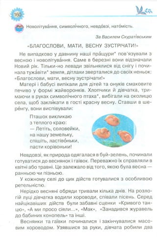 Новолітування, символічного, невдовзі, натомість.
За Василем Скуратівським
«БЛАГОСЛОВИ, МАТИ, ВЕСНУ ЗУСТРІЧАТИ!»
Не випадково у давнину наші пращури* пов’язували з
весною і новолітування. Саме в березні вони відзначали
Новий рік. Тільки-но левади звільнялися від снігу і почи­
нала тужавіти* земля, дітлахи зверталися до своїх неньок:
«Благослови, мати, весну зустрічати!»
Матері і бабусі випікали для дітей та онуків смаковите
печиво у формі жайворонків. Хлопчики й дівчатка, три­
маючи в руках символічного птаха*, вибігали на околицю
села, щоб закликати в гості красну весну. Ставши в ше­
ренгу, вони виспівували:
Пташок викликаю
пасти корівоньки!
Невдовзі, як природа одягалася в буй-зелень, починали
готуватися до веснянок і гаївок. Переважно їх справляли в
квітні або травні. Це залежало від того, якою була весна —
ранньою чи пізньою.
У кожному селі до цих дійств готувалися з особливою
ретельністю.
Нерідко весняні обряди тривали кілька днів. На розло­
гій луці дівчатка водили хороводи, співали пісень. Серед
найцікавіших дійств були забавні сценки «Кривого тан­
цю», «А ми просо сіяли...», «Мак», «Занадився журавель
до бабиних конопель» та інші.
Веснянки та гаївки починалися і закінчувалися масо­
вим хороводом. Узявшися за руки, дівчата робили два
з теплого краю:
— Летіть, соловейки,
на нашу земельку,
спішіть, ластівоньки,
 