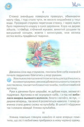Стежка зненацька повернула праворуч, обминаючи
круту гору, і тоді стало чути, як весело видзвонює у тиші
вода. Прозорий струмок перетинав стежку, і через нього
було перекинуто кладку з сухої деревини. Кора на дереві
зійшла, і стовбур, сточений жуками, вимитий дощами та
висушений сонцем, жовтів і вилискував, мов велика
кістка якоїсь прадавньої тварини.
Дівчинка сіла над струмком, поклала біля себе книжки й
почала задумливо бовтатись у воді руками.
0 Хвилькихлю паливнеїпоміжпальцівіздій мались
яснимипухирями.вякихвідбивалосьнамитьтожовте
листяклена,токлаптикблакитногонеба,тообличчявбілій
хусточці.
Руки в дівчинки були шершаві, як дубова кора, засмаглі і
подряпані. Хустинка в неї зсунулася набік, і з-під неї виби­
лася хмарка льняного волосся, білого і легкого, як пух, —
дмухне вітерець, так воно й розлетиться навколо. Ітепер ді­
вчинка стала дивно схожа на кульбабу. В школі її подружки
так і кликали завжди: Улянка-кульбабка.
III
Улянка повільно глянула навколо й наче вперше помі­
тила, що ліс її любий вже прибрався в нову чарівну одежу.
 