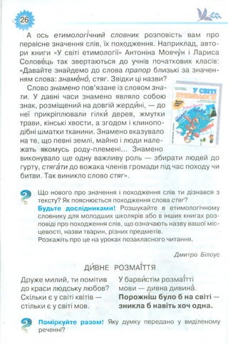 А ось етимологічний словник розповість вам про
первісне значення слів, їх походження. Наприклад, авто­
ри книги «У світі етимології» Антоніна Мовчун і Лариса
Соловець так звертаються до учнів початкових класів:
«Давайте знайдемо до слова прапор близькі за значен­
ням слова: знамено, стяг. Звідки ці назви?
Слово знамено пов’язане із словом зна­
ти. У давні часи знамено являло собою
знак, розміщений на довгій жердині, — до
неї прикріплювали гілки дерев, жмутки
трави, кінські хвости, а згодом і клинопо­
дібні шматки тканини. Знамено вказувало
на те, що певні землі, майно і люди нале­
жать якомусь роду-племені... Знамено
виконувало ще одну важливу роль — збирати людей до
гурту, стягати до вожака членів громади під час походу чи
битви. Так виникло слово стяг».
Р
Що нового про значення і походження слів ти дізнався з
тексту? Як пояснюється походження слова стяг?
Будьте дослідниками! Розшукайте в етимологічному
словнику для молодших школярів або в інших книгах роз­
повіді про походження слів, що означають назву вашої міс­
цевості, назви тварин, різних предметів.
Розкажіть про це на уроках позакласного читання.
Дмитро Білоус
ДЙВНЕ РОЗМАЇТТЯ
Друже милий, ти помітив У барвистім розмаїтті
до краси людську любов? мови — дивна дивина.
Скільки є у світі квітів — Порожніш було б на світі —
стільки є у світі мов. зникла б навіть хоч одна.
ш Поміркуйте разом! Яку думку передано у виділеному
й реченні?
 