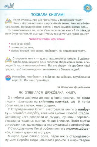 ПОХВАЛА КНИГАМ!
Як ти думаєш, про що прочитаєш у творах цієї теми?
Книги відкривають нам широкий світ знань. Книг незлічен­
на кількість. Вони дуже різні: великі й малі, з малюнками і без...
Чи замислювався ти, коли з’явилися перші книги? Чи завжди
вони були такими, як сьогодні? Чому так цінується гарна книга?
Читаючи твори цієї теми:
• визначай нове;
• знаходь головне;
• запам’ятовуй нові слова, відомості, які виділено в тексті.
Створення книги — довга, захоплююча історія. З давніх-
давен люди шукали різні способи збереження знань і пе­
редачі їх наступним поколінням. Багато відкриттів зробили наші
предки, щоб залучити до читання якомога більше людей.
Річкового, пергамент, в Майнці, винахідник, друкарський
верстат, Йоганес Гутенберг.
За Віктором Дацкевичем
ЯК З’ЯВИЛАСЯ ДРУКОВАНА КНИГА
З глибокої давнини до нас дійшли «книги», які люди
писали паличками на глиняних плитках, що їх потім
обпалювали в печах, мов горщики.
У Стародавньому Єгипті виготовляли книги з папіру­
су — річкового очерету, який мав високе і товсте стебло.
Серцевину його розрізали на смужки, сушили і перетво­
рювали на гладенькі листки. На них і писали. Потім листки
склеювали так, що виходила книга у вигляді довгої стрічки.
У Стародавньому Китаї робили книги з окремих дощ е­
чок, які нанизували на мотузок.
Минуло дуже багато років, перш ніж у стародавньо­
му місті Пергамі люди навчилися робити із шкіри тварин
 