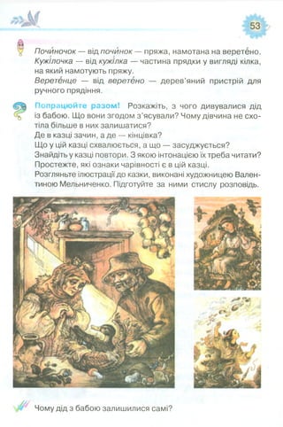 Почйночок — відпочинок — пряжа, намотана на веретено.
Кужілочка — від кужілка — частина прядки у вигляді кілка,
на який намотують пряжу.
Веретенце — від веретено — дерев’яний пристрій для
ручного прядіння.
Попрацюйте разом! Розкажіть, з чого дивувалися дід
із бабою. Що вони згодом з ’ясували? Чому дівчина не схо­
тіла більше в них залишатися?
Де в казці зачин, а де — кінцівка?
Що у цій казці схвалюється, а що — засуджується?
Знайдіть у казці повтори. З якою інтонацією їх треба читати?
Простежте, які ознаки чарівності є в цій казці.
Розгляньте ілюстрації до казки, виконані художницею Вален­
тиною Мельниченко. Підготуйте за ними стислу розповідь.
Чому дід з бабою залишилися самі?
 