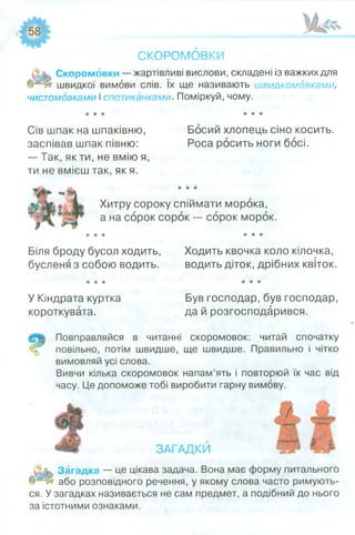СКОРОМОВКИ
С кором овки — жартівливі вислови, складені із важких для
швидкої вимови слів. їх ще називають швидкомовками,
чистомовками і спотиканками. Поміркуй, чому.
Сів шпак на шпаківню,
заспівав шпак півню:
— Так, якти, не вмію я,
ти не вмієш так, як я.
Босий хлопець сіно косить.
Роса росить ноги босі.
Хитру сороку спіймати морока,
а на сорок сорок — сорок морок.
★* ★ ★★★
Біля броду бусол ходить, Ходить квочка коло кілочка,
бусленя з собою водить. водить діток, дрібних квіток.
У Кіндрата куртка
короткувата.
Був господар, був господар,
да й розгосподарився.
ГІовправляйся в читанні скоромовок: читай спочатку
повільно, потім швидше, ще швидше. Правильно і чітко
вимовляй усі слова.
Вивчи кілька скоромовок напам’ять і повторюй їх час від
часу. Це допоможе тобі виробити гарну вимову.
ЗАГАДКИ
Загадка — це цікава задача. Вона має форму питального
або розповідного речення, у якому слова часто римують­
ся. У загадках називається не сам предмет, а подібний до нього
за істотними ознаками.
 