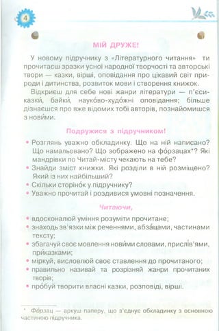 і .
МІЙ ДРУЖЕ!
У новому підручнику з «Літературного читання» ти
прочитаєш зразки усної народної творчості та авторські
твори — казки, вірші, оповідання про цікавий світ при­
роди і дитинства, розвиток мови і створення книжок.
Відкриєш для себе нові жанри літератури — п’єси-
казкй, байки, науково-художні оповідання; більше
дізнаєшся про вже відомих тобі авторів, познайомишся
з новими.
• Розглянь уважно обкладинку. Що на ній написано?
Що намальовано? Що зображено на форзацах*? Які
мандрівки по Читай-місту чекають на тебе?
• Знайди зміст книжки. Які розділи в ній розміщено?
Який із них найбільший?
• Скільки сторінок у підручнику?
• Уважно прочитай і роздивися умовні позначення.
• вдосконалюй уміння розуміти прочитане;
• знаходь зв’язки між реченнями, абзацами, частинами
тексту;
• збагачуй своє мовлення новими словами, прислів’ями,
приказками;
• міркуй, висловлюй своє ставлення до прочитаного;
• правильно називай та розрізняй жанри прочитаних
творів;
• пробуй творити власні казки, розповіді, вірші.
Подружися з підручником!
Читаючи,
* Форзац — аркуш паперу, що з’єднує обкладинку з основною
частиною підручника.
 