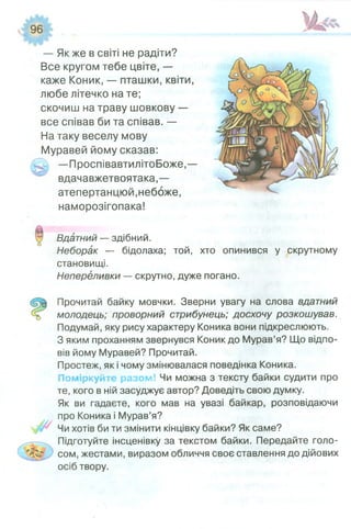 — Як же в світі не радіти?
Все кругом тебе цвіте, —
каже Коник, — пташки, квіти,
любе літечко на те;
скочиш на траву шовкову —
все співав би та співав. —
На таку веселу мову
Муравей йому сказав:
—ПроспівавтилітоБоже,—
вдачавжетвоятака,—
атепертанцюй,небоже,
наморозігопака!
ІЗдатний — здібний.
Неборак — бідолаха; той, хто опинився у скрутному
становищі.
Непереливки — скрутно, дуже погано.
Прочитай байку мовчки. Зверни увагу на слова вдатний
молодець; проворний стрибунець; досхочу розкошував.
Подумай, яку рису характеру Коника вони підкреслюють.
З яким проханням звернувся Коник до Мурав’я? Що відпо­
вів йому Муравей? Прочитай.
Простеж, як і чому змінювалася поведінка Коника.
Поміркуйте разом! Чи можна з тексту байки судити про
те, кого в ній засуджує автор? Доведіть свою думку.
Як ви гадаєте, кого мав на увазі байкар, розповідаючи
про Коника і Мурав’я?
Чи хотів би ти змінити кінцівку байки? Як саме?
Підготуйте інсценівку за текстом байки. Передайте голо-
г сом, жестами, виразом обличчя своє ставлення до дійових
осіб твору.
 