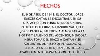 HECHOS
EL 9 DE ABRIL DE 1948, EL DOCTOR JORGE
ELIECER GAITÁN SE ENCONTRABA EN SU
DESPACHO CON PLINIO MENDOZA NEIRA,
PEDRO ELISEO CRUZ, ALEJANDRO VALLEJO Y
JORGE PADILLA, SALIERON A ALMORZAR A LA
1:00 PM Y SALIENDO DEL ASCENSOR, MENDOZA
NEIRA TOMA DEL BRAZO A GAITÁN Y SE
ADELANTAN AL RESTO DE PERSONAS, AL
LLEGAR A LA PUERTA JUAN ROA SIERRA
APARENTEMENTE DISPARA SOBRE EL POLÍTICO.
 