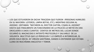 • LOS QUE ESTUVIERON EN DICHA TRAGEDIA QUE FUERON (PERSONAS HUMILDES
EN SU MAYORÍA: LOTEROS, LIMPIA BOTAS, ETC.) MIENTRAS SEGUÍAN AL
ASESINO GRITABAN: "MATARON AL DOCTOR GAITÁN, COJAN AL ASESINO"
HASTA QUE FINALMENTE UN FUNCIONARIO DE LA POLICÍA LO METIÓ EN UNA
DROGUERÍA A UNOS CUANTOS CIENTOS DE METROS DEL LUGAR DONDE
OCURRIÓ EL MAGNICIDIO E INTENTÓ PROTEGERLO Y SALVARLO DE LA
VIOLENTA MULTITUD QUE LO PERSEGUÍA Y LO EMPEZÓ A INTERROGAR, EL
JOVEN SOLO DECÍA: AY VIRGEN SANTÍSIMA, DANDO A ENTENDER QUE ESTABA
LLENO DE MUCHÍSIMA ANGUSTIA Y TEMOR.
 