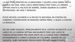 LA MULTITUD PENETRÓ EN LA DROGUERÍA Y GOLPEÓ A ROA SIERRA HASTA
DEJARLO SIN VIDA, PARA LUEGO ARRASTRARLO POR TODA LA CARRERA
SÉPTIMA HASTA EL PALACIO DE NARIÑO, DONDE DEJARON SU CUERPO
DESTROZADO, SIN VIDA Y DESNUDO.
ESTOS HECHOS LLEVARON A LA REVUELTA NACIONAL EN CONTRA DEL
GOBIERNO CONSERVADOR DE MARIANO OSPINA PÉREZ, A QUIEN LE EXIGÍAN
LA RENUNCIA.
ESE DÍA HUBO SAQUEOS, PRINCIPALMENTE EN EL CENTRO DE BOGOTÁ, A LO
LARGO DE LA CARRERA SÉPTIMA INICIALMENTE PERO QUE LUEGO SE
FUERON ESPARCIENDO POR GRAN PARTE DE LA CIUDAD PARA TERMINAR
EXTENDIÉNDOSE A VARIAS CIUDADES DE COLOMBIA. ADEMÁS DE LOS
SAQUEOS, HUBO INCENDIOS PROVOCADOS POR LOS MANIFESTANTES:
 
