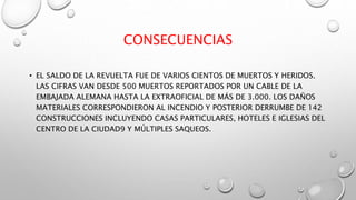 CONSECUENCIAS
• EL SALDO DE LA REVUELTA FUE DE VARIOS CIENTOS DE MUERTOS Y HERIDOS.
LAS CIFRAS VAN DESDE 500 MUERTOS REPORTADOS POR UN CABLE DE LA
EMBAJADA ALEMANA HASTA LA EXTRAOFICIAL DE MÁS DE 3.000. LOS DAÑOS
MATERIALES CORRESPONDIERON AL INCENDIO Y POSTERIOR DERRUMBE DE 142
CONSTRUCCIONES INCLUYENDO CASAS PARTICULARES, HOTELES E IGLESIAS DEL
CENTRO DE LA CIUDAD9 Y MÚLTIPLES SAQUEOS.
 