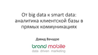 От big data к smart data:
аналитика клиентской базы в
прямых коммуникациях
Давид Вачадзе
 
