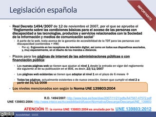 Legislación española
• Real Decreto 1494/2007 de 12 de noviembre el 2007, por el que se aprueba el
“Reglamento sobre las condiciones básicas para el acceso de las personas con
discapacidad a las tecnologías, productos y servicios relacionados con la Sociedad
de la Información y medios de comunicación social”
• A parte de la web, trata acerca de la garantía de accesibilidad de la TDT para las personas con
discapacidad (contenidos + HW)
• Por ej.: Ergonomía en los receptores de televisión digital, así como en todos sus dispositivos asociados,
y, muy especialmente, en el diseño de los mandos a distancia.
• Plazos para las páginas de internet de las administraciones públicas o con
financiación pública:
• Las nuevas páginas web se tienen que ajustar al nivel 1 desde la entrada en vigor del reglamento
día siguiente al de su publicación en el BOE, es decir, 22/11/2007
• Las páginas web existentes se tienen que adaptar al nivel 1 en el plazo de 6 meses 
• Todas las páginas, actualmente existentes o de nueva creación, tienen que cumplir el nivel 2 a
partir del 31/12/2008
• Los niveles mencionados son según la Norma UNE 139803:2004
R.D. 1494/2007: http://www.boe.es/boe/dias/2007/11/21/pdfs/A47567-47572.pdf
UNE 139803:2004: http://www.inteco.es/Accesibilidad/difusion/Normativa/Descarga/DescargaUNE_139803
ATENCIÓN !!: la norma UNE 139803:2004 es anulada por la UNE 139803:2012
Accesibilidad - 11CCC
 