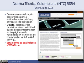 Norma Técnica Colombiana (NTC) 5854
Enero31de2012
• Comité de normalización
conformado por 15
entidades entre publicas,
privadas y de educación
• Objeto: establecer los
requisitos de accesibilidad
que se deben implementar
en las páginas web
nacionales en los niveles de
conformidad A, AA y AAA
delW3C.
• Esta norma es equivalente
a WCAG 2.0
Accesibilidad - 11CCC
 