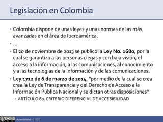 Legislación en Colombia
• Colombia dispone de unas leyes y unas normas de las más
avanzadas en el área de Iberoamérica.
• ...
• El 20 de noviembre de 2013 se publicó la Ley No. 1680, por la
cual se garantiza a las personas ciegas y con baja visión, el
acceso a la información, a las comunicaciones, al conocimiento
y a las tecnologías de la información y de las comunicaciones.
• Ley 1712 de 6 de marzo de 2014, "por medio de la cual se crea
crea la Ley deTransparencia y del Derecho de Acceso a la
Información Pública Nacional y se dictan otras disposiciones“
• ARTÍCULO 8o. CRITERIO DIFERENCIAL DEACCESIBILIDAD
Accesibilidad - 11CCC
 