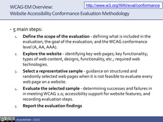 WCAG-EMOverview:
WebsiteAccessibilityConformanceEvaluationMethodology
• 5 main steps:
1. Define the scope of the evaluation - defining what is included in the
evaluation; the goal of the evaluation; and theWCAG conformance
level (A, AA, AAA).
2. Explore the website - identifying key web pages; key functionality;
types of web content, designs, functionality, etc.; required web
technologies.
3. Select a representative sample - guidance on structured and
randomly selected web pages when it is not feasible to evaluate every
web page on a website.
4. Evaluate the selected sample - determining successes and failures in
in meeting WCAG 2.0; accessibility support for website features; and
recording evaluation steps.
5. Report the evaluation findings
http://www.w3.org/WAI/eval/conformance
Accesibilidad - 11CCC
 