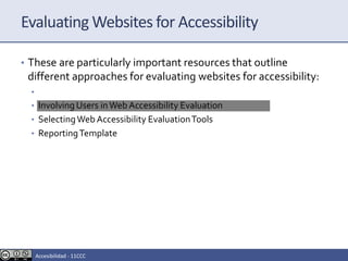 Evaluating Websites for Accessibility
• These are particularly important resources that outline
different approaches for evaluating websites for accessibility:
• Easy Checks - A First Review of Web Accessibility
• Involving Users inWeb Accessibility Evaluation
• SelectingWeb Accessibility EvaluationTools
• ReportingTemplate
Accesibilidad - 11CCC
 