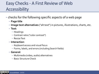 Easy Checks - A First Review of Web
Accessibility
• checks for the following specific aspects of a web page
• Page title
• Image text alternatives ("alt text") in pictures, illustrations, charts, etc.
• Text:
• Headings
• Contrast ratio ("color contrast")
• ResizeText
• Interaction:
• Keyboard access and visual focus
• Forms, labels, and errors (including Search fields)
• General:
• Multimedia (video, audio) alternatives
• Basic Structure Check
Accesibilidad - 11CCC
 