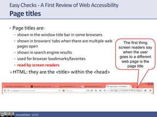 EasyChecks - A First Reviewof Web Accessibility
Page titles
• Page titles are:
• shown in the window title bar in some browsers
• shown in browsers' tabs when there are multiple web
pages open
• shown in search engine results
• used for browser bookmarks/favorites
• read by screen readers
HTML: they are the <title> within the <head>
The first thing
screen readers say
when the user
goes to a different
web page is the
page title
Accesibilidad - 11CCC
 