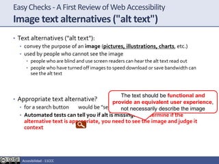 EasyChecks - A First Reviewof Web Accessibility
Image text alternatives ("alt text")
• Text alternatives ("alt text"):
• convey the purpose of an image (pictures, illustrations, charts, etc.)
• used by people who cannot see the image
• people who are blind and use screen readers can hear the alt text read out
• people who have turned off images to speed download or save bandwidth can
see the alt text
• Appropriate text alternative?
• for a search button would be "search", not "magnifying glass“
• Automated tests can tell you if alt is missing.To determine if the
alternative text is appropriate, you need to see the image and judge it
context
The text should be functional and
provide an equivalent user experience,
not necessarily describe the image
Accesibilidad - 11CCC
 