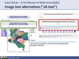 EasyChecks - A First Reviewof Web Accessibility
Image text alternatives ("alt text")
El paciente le dice al
medico: Doctor, hace una
semana que no como, no
duermo y no tomo agua.
¿Que cree que tengo?.
Y el doctor responde:
Pues, hambre, sueño y
sed
Imagen 1
Tíulo: Gráfica de evolución demográfica de Granada entre 1900 y 2013
Podemos ver que la población pasa de 75570 habitantes en 1900 a 255000 en
1991. A partir de aquí se estanca, aunque disminuye ligeramente.
Fuente: Wikipedia- Granada
Fuente:
http://www.todacolombia.com/departamentos/departamentoscolombianos.html
Accesibilidad - 11CCC
 