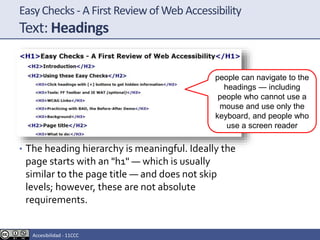 EasyChecks - A First Reviewof Web Accessibility
Text: Headings
• The heading hierarchy is meaningful. Ideally the
page starts with an "h1" — which is usually
similar to the page title — and does not skip
levels; however, these are not absolute
requirements.
people can navigate to the
headings — including
people who cannot use a
mouse and use only the
keyboard, and people who
use a screen reader
Accesibilidad - 11CCC
 