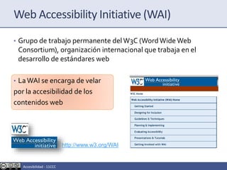 Web Accessibility Initiative (WAI)
• Grupo de trabajo permanente delW3C (WordWideWeb
Consortium), organización internacional que trabaja en el
desarrollo de estándares web
• LaWAI se encarga de velar
por la accesibilidad de los
contenidos web
http://www.w3.org/WAI
Accesibilidad - 11CCC
 