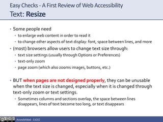 EasyChecks - A First Reviewof Web Accessibility
Text: Resize
• Some people need
• to enlarge web content in order to read it
• to change other aspects of text display: font, space between lines, and more
• (most) browsers allow users to change text size through:
• text size settings (usually through Options or Preferences)
• text-only zoom
• page zoom (which also zooms images, buttons, etc.)
• BUT when pages are not designed properly, they can be unusable
when the text size is changed, especially when it is changed through
text-only zoom or text settings.
• Sometimes columns and sections overlap, the space between lines
disappears, lines of text become too long, or text disappears
Accesibilidad - 11CCC
 