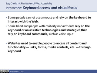 EasyChecks-AFirstReviewofWebAccessibility
Interaction:Keyboard access and visual focus
• Some people cannot use a mouse and rely on the keyboard to
interact with theWeb.
• Some blind and people with mobility impairments rely on the
keyboard or on assistive technologies and strategies that
rely on keyboard commands, such as voice input.
• Websites need to enable people to access all content and
functionality — links, forms, media controls, etc. — through
keyboard
Accesibilidad - 11CCC
 