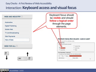 EasyChecks-AFirstReviewofWebAccessibility
Interaction:Keyboard access and visual focus
Keyboard focus should
be visible and should
follow a logical order
through the page
elements.
Accesibilidad - 11CCC
 