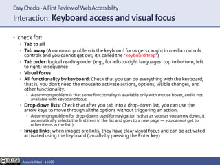 EasyChecks-AFirstReviewofWebAccessibility
Interaction:Keyboard access and visual focus
• check for:
• Tab to all
• Tab away (A common problem is the keyboard focus gets caught in media controls
controls and you cannot get out; it's called the "keyboard trap")
• Tab order: logical reading order (e.g., for left-to-right languages: top to bottom, left
to right) in sequence
• Visual focus
• All functionality by keyboard: Check that you can do everything with the keyboard;
that is, you don't need the mouse to activate actions, options, visible changes, and
other functionality.
• A common problem is that some functionality is available only with mouse hover, and is not
available with keyboard focus
• Drop-down lists: Check that after you tab into a drop-down list, you can use the
arrow keys to move through all the options without triggering an action.
• A common problem for drop-downs used for navigation is that as soon as you arrow down, it
automatically selects the first item in the list and goes to a new page — you cannot get to
other items in the list.)
• Image links: when images are links, they have clear visual focus and can be activated
activated using the keyboard (usually by pressing the Enter key)
Accesibilidad - 11CCC
 