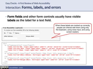 EasyChecks-AFirstReviewofWebAccessibility
Interaction:Forms, labels, and errors
• Form fields and other form controls usually have visible
labels as the label for a text field.
When these labels are marked up correctly,
people can interact with them using only
the keyboard, using voice input, and using
screen readers.
<div>
<p id="namenewsletter" class="input">
<label for="mr">Mr. <input type="radio" name="t" id="mr" value="mr" title="title"></label>
<label for="mrs">Mrs. <input type="radio" name="t" id="mrs" value="mrs" title="title"></label>
<label for="n">Name: <input type="text" name="n" id="n" size="30"></label>
</p>
<p id="emailinput" class="input" style="width: 16em; float: left; margin-top: 0.5em;">
<label for="em">eMail Address: <br><input type="text" name="em" id="em" size="20"></label>
</p>
<p id="emailvalid" class="input" style="width: 16em; float: left; margin-top: 0.5em;">
<label for="ev">Retype eMail: <br><input type="text" name="ev" id="ev" size="20"></label>
</p>
</div>
Accesibilidad - 11CCC
 