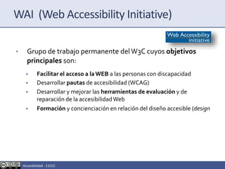 WAI (Web Accessibility Initiative)
• Grupo de trabajo permanente delW3C cuyos objetivos
principales son:
• Facilitar el acceso a laWEB a las personas con discapacidad
• Desarrollar pautas de accesibilidad (WCAG)
• Desarrollar y mejorar las herramientas de evaluación y de
reparación de la accesibilidadWeb
• Formación y concienciación en relación del diseño accesible (design
Accesibilidad - 11CCC
 