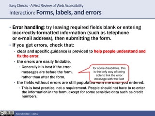 EasyChecks-AFirstReviewofWebAccessibility
Interaction:Forms, labels, and errors
• Error handling: try leaving required fields blank or entering
incorrectly-formatted information (such as telephone
or e-mail address), then submitting the form.
• If you get errors, check that:
• clear and specific guidance is provided to help people understand and
fix the error.
• the errors are easily findable.
• Generally it is best if the error
messages are before the form,
rather than after the form.
• the fields without errors are still populated with the data you entered.
• This is best practice, not a requirement. People should not have to re-enter
the information in the form, except for some sensitive data such as credit
numbers.
for some disabilities, this
is the only way of being
able to link the error
message with the field
Accesibilidad - 11CCC
 
