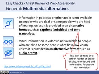 EasyChecks - A First Reviewof Web Accessibility
General: Multimedia alternatives
• Information in podcasts or other audio is not available
to people who are deaf or some people who are hard
of hearing, unless it is provided in an alternative
format such as captions (subtitles) and text
transcripts.
• Visual information in videos is not available to people
who are blind or some people what have low vision,
unless it is provided in an alternative format such as
audio or text.
http://www.videoaccessible.udl.cat/faq.html
Text can be read by a
screen reader or Braille
display, or enlarged and
reformatted for people
with low vision
Accesibilidad - 11CCC
 