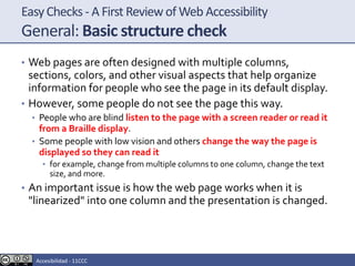 EasyChecks - A First Reviewof Web Accessibility
General: Basic structure check
• Web pages are often designed with multiple columns,
sections, colors, and other visual aspects that help organize
information for people who see the page in its default display.
• However, some people do not see the page this way.
• People who are blind listen to the page with a screen reader or read it
from a Braille display.
• Some people with low vision and others change the way the page is
displayed so they can read it
• for example, change from multiple columns to one column, change the text
size, and more.
• An important issue is how the web page works when it is
"linearized" into one column and the presentation is changed.
Accesibilidad - 11CCC
 