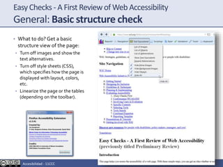 EasyChecks - A First Reviewof Web Accessibility
General: Basic structure check
• What to do? Get a basic
structure view of the page:
• Turn off images and show the
text alternatives.
• Turn off style sheets (CSS),
which specifies how the page is
displayed with layout, colors,
etc.
• Linearize the page or the tables
(depending on the toolbar).
Accesibilidad - 11CCC
 