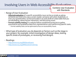 Involving Users in Web Accessibility Evaluation
• Range of User Evaluation
• Informal evaluation of a specific accessibility issue can be as simple as asking
someone you know who uses a screen reader, someone with other disabilities, or
even your grandmother, to find some data in an early draft of a data table that you
are developing, observing her interaction, and discussing issues.
• Formal usability testing of a website follows established protocols to gather
quantitative and qualitative data from representative users performing specific tasks.
• Formal usability tests can be optimized to focus on accessibility issues.
• What type of evaluation you do depends on factors such as the stage in
your project, for example, initial investigation of design ideas, testing
specific areas of prototypes, or reviewing final designs.
• Readings:
• http://www.w3.org/WAI/eval/users
• http://www.w3.org/WAI/users/involving
Combine User Evaluation
with Standards
Accesibilidad - 11CCC
 