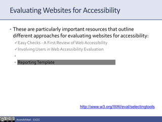 Evaluating Websites for Accessibility
• These are particularly important resources that outline
different approaches for evaluating websites for accessibility:
Easy Checks - A First Review ofWeb Accessibility
Involving Users inWeb Accessibility Evaluation
• SelectingWeb Accessibility EvaluationTools
• ReportingTemplate
http://www.w3.org/WAI/eval/selectingtools
Accesibilidad - 11CCC
 