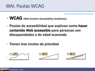 WAI. Pautas WCAG
• WCAG (Web Content Accessibility Guidelines)
• Pautas de accesibilidad que explican como hacer
contenido Web accessible para personas con
discapacidades o de edad avanzada
• Tienen tres niveles de prioridad
• Simple(Nivel A) Doble (Nivel AA) Triple (Nivel AAA)
http://www.w3.org/WAI/WCAG2-Conformance
Accesibilidad - 11CCC
 