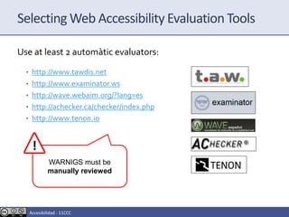 Selecting Web Accessibility Evaluation Tools
Use at least 2 automàtic evaluators:
• http://www.tawdis.net
• http://www.examinator.ws
• http://wave.webaim.org/?lang=es
• http://achecker.ca/checker/index.php
• http://www.tenon.io
WARNIGS must be
manually reviewed
Accesibilidad - 11CCC
 