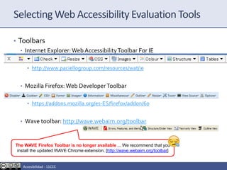 Selecting Web Accessibility Evaluation Tools
• Toolbars
• Internet Explorer:Web AccessibilityToolbar For IE
• http://www.paciellogroup.com/resources/wat/ie
• Mozilla Firefox:Web DeveloperToolbar
• https://addons.mozilla.org/es-ES/firefox/addon/60
• Wave toolbar: http://wave.webaim.org/toolbar
The WAVE Firefox Toolbar is no longer available ... We recommend that you
install the updated WAVE Chrome extension. [http://wave.webaim.org/toolbar]
Accesibilidad - 11CCC
 
