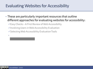 Evaluating Websites for Accessibility
• These are particularly important resources that outline
different approaches for evaluating websites for accessibility:
Easy Checks - A First Review ofWeb Accessibility
Involving Users inWeb Accessibility Evaluation
SelectingWeb Accessibility EvaluationTools
• ReportingTemplate
Accesibilidad - 11CCC
 
