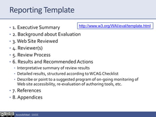 Reporting Template
• 1. Executive Summary
• 2. Background about Evaluation
• 3.Web Site Reviewed
• 4. Reviewer(s)
• 5. Review Process
• 6. Results and RecommendedActions
• Interpretative summary of review results
• Detailed results, structured according toWCAG Checklist
• Describe or point to a suggested program of on-going monitoring of
Web site accessibility, re-evaluation of authoring tools, etc.
• 7. References
• 8. Appendices
http://www.w3.org/WAI/eval/template.html
Accesibilidad - 11CCC
 